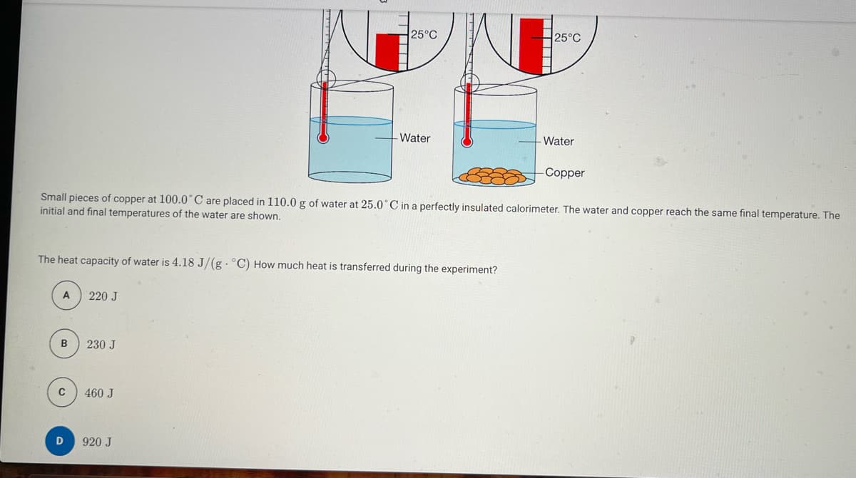 A
The heat capacity of water is 4.18 J/(g. °C) How much heat is transferred during the experiment?
B
C
D
Small pieces of copper at 100.0°C are placed in 110.0 g of water at 25.0°C in a perfectly insulated calorimeter. The water and copper reach the same final temperature. The
initial and final temperatures of the water are shown.
220 J
230 J
25°C
460 J
Water
920 J
▬▬▬▬▬▬▬
25°C
- Water
-Copper
