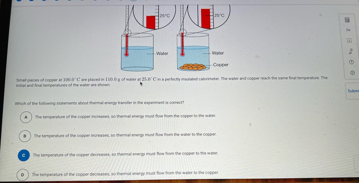 A
Which of the following statements about thermal energy transfer in the experiment is correct?
B
25°C
с
Water
Small pieces of copper at 100.0°C are placed in 110.0 g of water at 25.0°C in a perfectly insulated calorimeter. The water and copper reach the same final temperature. The
initial and final temperatures of the water are shown.
D
25°C
- Water
-Copper
The temperature of the copper increases, so thermal energy must flow from the copper to the water.
The temperature of the copper increases, so thermal energy must flow from the water to the copper.
The temperature of the copper decreases, so thermal energy must flow from the copper to the water.
The temperature of the copper decreases, so thermal energy must flow from the water to the copper.
f(x)
8
?
{0}
Submi