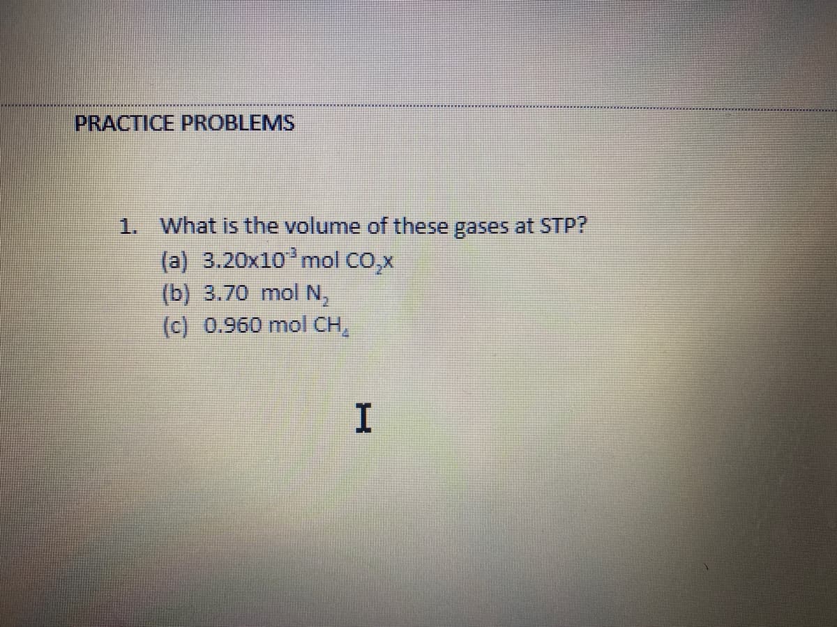 PRACTICE PROBLEMS
1. What is the volume of these gases at STP?
(a) 3.20x10 mol CO,x
(b) 3.70 mol N,
(c) 0.960 mol CH,
I.
