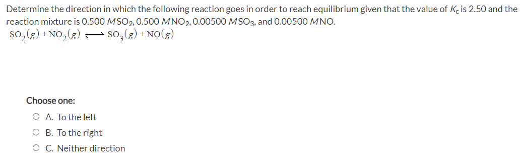 Determine the direction in which the following reaction goes in order to reach equilibrium given that the value of Kc is 2.50 and the
reaction mixture is 0.500 MSO2, 0.500 MNO2, 0.00500 MSO3, and 0.00500 MNO.
so,(g) + NO,(g) = so,(g) +NO(g)
Choose one:
O A. To the left
O B. To the right
O C. Neither direction
