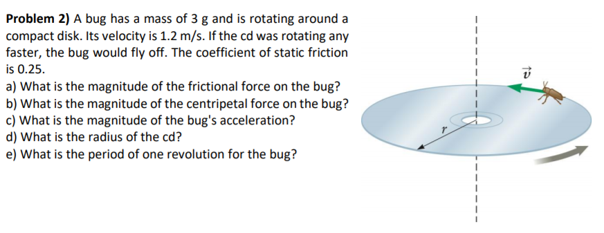 Problem 2) A bug has a mass of 3 g and is rotating around a
compact disk. Its velocity is 1.2 m/s. If the cd was rotating any
faster, the bug would fly off. The coefficient of static friction
is 0.25.
a) What is the magnitude of the frictional force on the bug?
b) What is the magnitude of the centripetal force on the bug?
c) What is the magnitude of the bug's acceleration?
d) What is the radius of the cd?
e) What is the period of one revolution for the bug?

