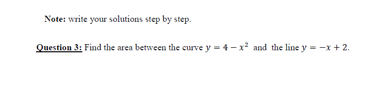Note: write your solutions step by step.
Question 3: Find the area between the curve y = 4 – x² and the line y = -x + 2.

