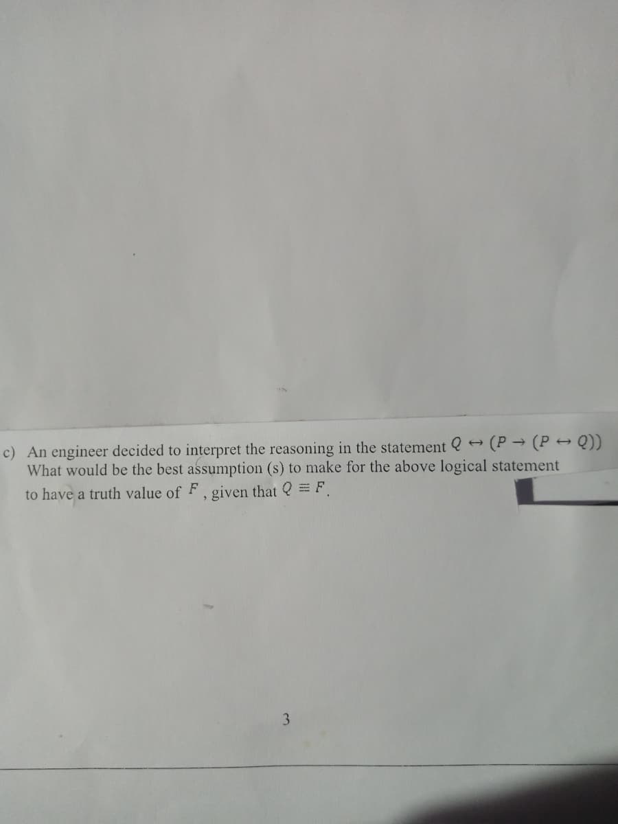 c) An engineer decided to interpret the reasoning in the statement Q - (P → (P → Q))
What would be the best assumption (s) to make for the above logical statement
to have a truth value of F
, given that Q = F
3
