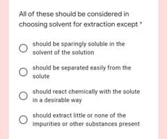 All of these should be considered in
choosing solvent for extraction except
should be sparingly soluble in the
solvent of the solution
should be separated easily from the
solute
should react chemically with the solute
in a desirable way
should extract little or none of the
impurities or other substances present
