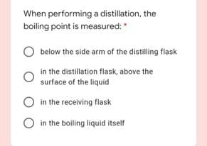 When performing a distillation, the
boiling point is measured:
below the side arm of the distilling flask
in the distillation flask, above the
surface of the liquid
in the receiving flask
O in the boiling liquid itself
