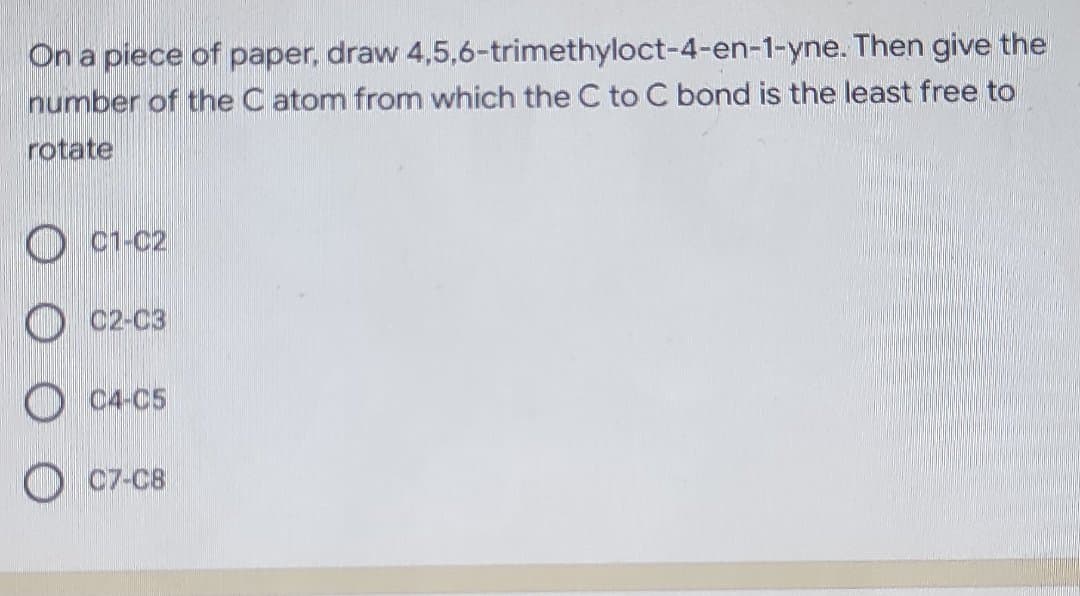 On a piece of paper, draw 4,5,6-trimethyloct-4-en-1-yne. Then give the
number of the C atom from which the C to C bond is the least free to
rotate
C1-C2
O C2-C3
O C4-C5
O C7-C8
