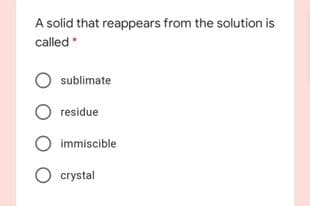 A solid that reappears from the solution is
called*
sublimate
residue
immiscible
crystal
