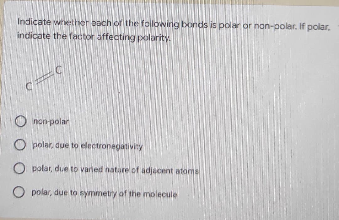 Indicate whether each of the following bonds is polar or non-polar. If polar,
indicate the factor affecting polarity.
non-polar
O polar, due to electronegativity
O polar, due to varied nature of adjacent atoms
O polar, due to symmetry of the molecule
