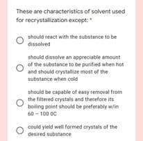 These are characteristics of solvent used
for recrystallization except:
should react with the substance to be
dissolved
should dissolve an appreciable amount
of the substance to be purified when hot
and should crystallize most of the
substance when cold
should be capable of easy removal from
the filtered crystals and therefore its
boiling point should be preferably w/in
60 - 100 OC
could yield well formed crystals of the
desired substance
