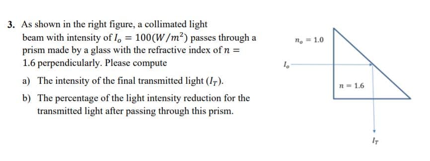 3. As shown in the right figure, a collimated light
beam with intensity of I, = 100(W/m²) passes through a
prism made by a glass with the refractive index of n =
1.6 perpendicularly. Please compute
n. = 1.0
a) The intensity of the final transmitted light (I,).
n = 1.6
b) The percentage of the light intensity reduction for the
transmitted light after passing through this prism.
IT
