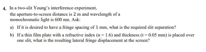 4. In a two-slit Young's interference experiment,
the aperture-to-screen distance is 2 m and wavelength of a
monochromatic light is 600 nm. Ask:
a) If it is desired to have a fringe spacing of 1 mm, what is the required slit separation?
b) If a thin film plate with a refractive index (n = 1.6) and thickness (t = 0.05 mm) is placed over
one slit, what is the resulting lateral fringe displacement at the screen?
