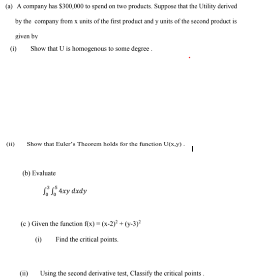 (a) A company has $300,000 to spend on two products. Suppose that the Utility derived
by the company from x units of the first product and y units of the second product is
given by
(i)
Show that U is homogenous to some degree .
(ii)
Show that Euler's Theorem holds for the function U(x.y).
(b) Evaluate
SŠ S, 4xy dxdy
(c ) Given the function f(x) = (x-2)² + (y-3)²
(1)
Find the critical points.
(ii)
Using the second derivative test, Classify the critical points .
