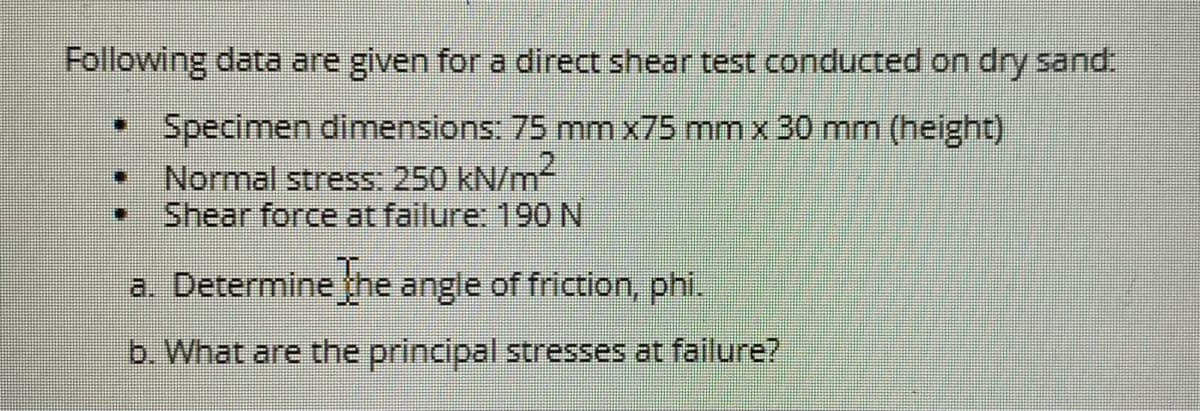 Following data are given for a direct shear test conducted on dry sand.
Specimen dimensions: 75 mm x75 mm x 30 mm (height)
Normal stress: 250 kN/m
Shear force at failure: 190N
a. Determine the angle of friction, phi.
b. What are the principal Stresses at failure?
