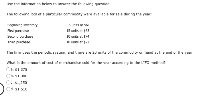 Use the information below to answer the following question.
The following lots of a particular commodity were available for sale during the year:
Beginning inventory
5 units at $61
First purchase
15 units at $63
Second purchase
10 units at $74
Third purchase
10 units at $77
The firm uses the periodic system, and there are 20 units of the commodity on hand at the end of the year.
What is the amount of cost of merchandise sold for the year according to the LIFO method?
Oa. $1,375
Ob. $1,380
Oc. $1,250
Od. $1,510
