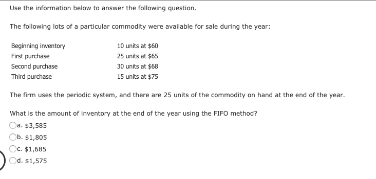 Use the information below to answer the following question.
The following lots of a particular commodity were available for sale during the year:
Beginning inventory
10 units at $60
First purchase
25 units at $65
Second purchase
30 units at $68
Third purchase
15 units at $75
The firm uses the periodic system, and there are 25 units of the commodity on hand at the end of the year.
What is the amount of inventory at the end of the year using the FIFO method?
Oa. $3,585
b. $1,805
Oc. $1,685
Od. $1,575
