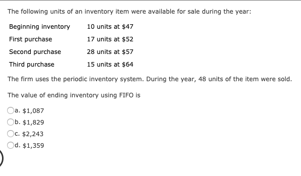 The following units of an inventory item were available for sale during the year:
Beginning inventory
10 units at $47
First purchase
17 units at $52
Second purchase
28 units at $57
Third purchase
15 units at $64
The firm uses the periodic inventory system. During the year, 48 units of the item were sold.
The value of ending inventory using FIFO is
Oa. $1,087
Ob. $1,829
Oc. $2,243
Od. $1,359
