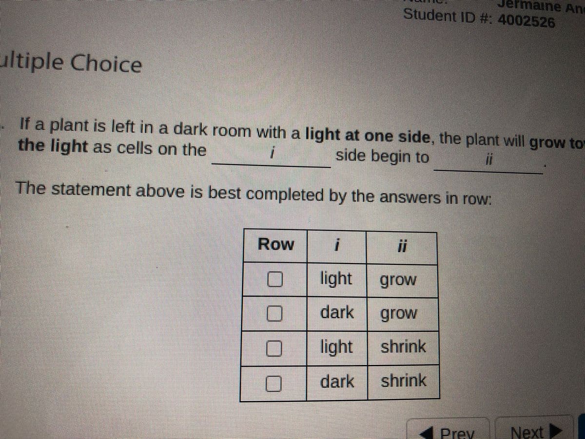 ermaine An
Student ID #: 4002526
ultiple Choice
If a plant is left in a dark room with a light at one side, the plant will grow to
the light as cells on the
side begin to
%3
The statement above is best completed by the answers in row:
Row
light
grow
dark
grow
light
shrink
dark
shrink
4 Prey
Next►
