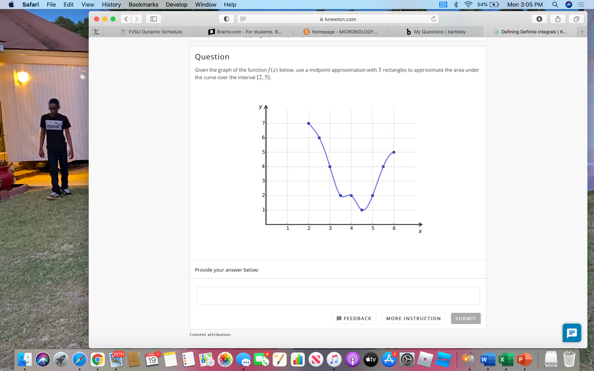 Safari
File
Edit
View
History
Bookmarks
Develop
Window
Help
54% (4)
Mon 3:05 PM
A knewton.com
FVSU Dynamic Schedule
B Brainly.com - For students. B...
B Homepage - MICROBIOLOGY...
b My Questions | bartleby
Defining Definite Integrals | K...
Question
Given the graph of the function f (x) below, use a midpoint approximation with 3 rectangles to approximate the area under
the curve over the interval [2, 5].
5
4
3
2-
1
2
X
Provide your answer below:
B FEEDBAСК
MORE INSTRUCTION
SUBMIT
Content attribution
23,731
APR 1
CC
ctv 4
19
W
X
lil
