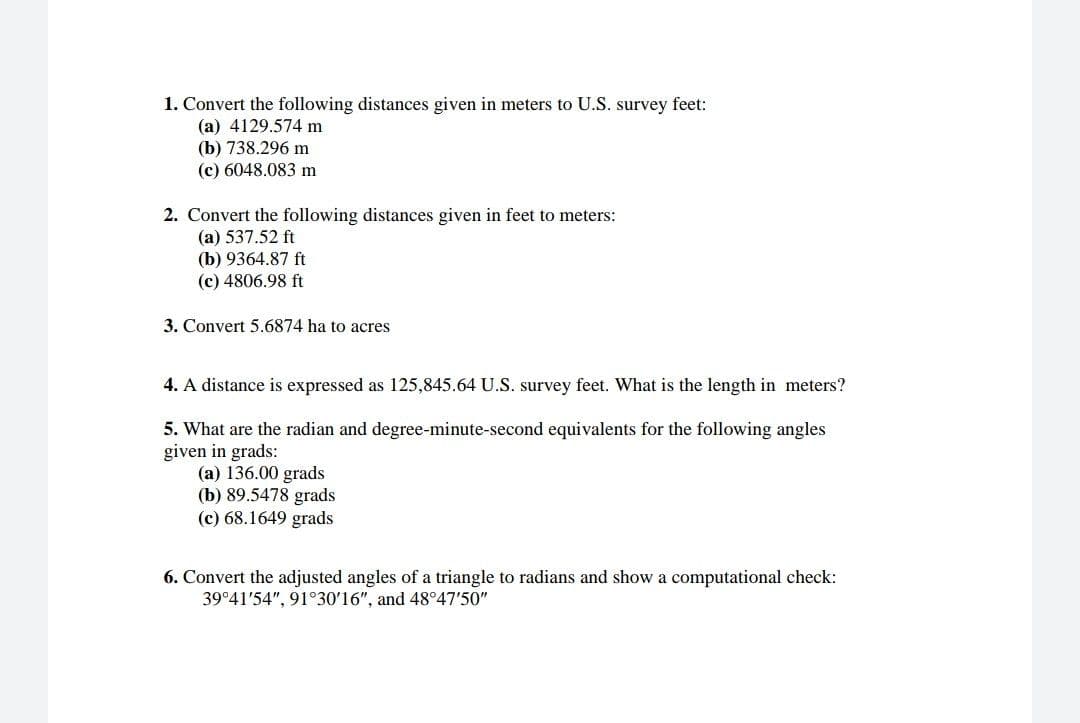 1. Convert the following distances given in meters to U.S. survey feet:
(a) 4129.574 m
(b) 738.296 m
(c) 6048.083 m
2. Convert the following distances given in feet to meters:
(a) 537.52 ft
(b) 9364.87 ft
(c) 4806.98 ft
3. Convert 5.6874 ha to acres
4. A distance is expressed as 125,845.64 U.S. survey feet. What is the length in meters?
5. What are the radian and degree-minute-second equivalents for the following angles
given in grads:
(a) 136.00 grads
(b) 89.5478 grads
(c) 68.1649 grads
6. Convert the adjusted angles of a triangle to radians and show a computational check:
39°41'54", 91°30'16", and 48°47'50"
