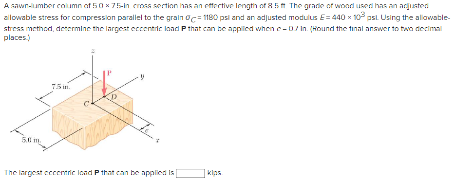 A sawn-lumber column of 5.0 × 7.5-in. cross section has an effective length of 8.5 ft. The grade of wood used has an adjusted
allowable stress for compression parallel to the grain σ = 1180 psi and an adjusted modulus E = 440 × 103 psi. Using the allowable-
stress method, determine the largest eccentric load P that can be applied when e = 0.7 in. (Round the final answer to two decimal
places.)
5.0 in.
7.5 in.
D
The largest eccentric load P that can be applied is
kips.