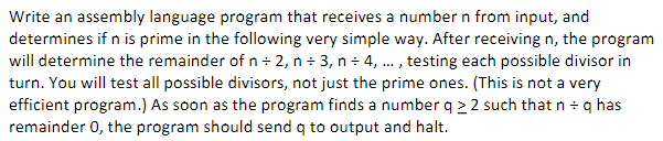 Write an assembly language program that receives a number n from input, and
determines if n is prime in the following very simple way. After receiving n, the program
will determine the remainder of n - 2, n - 3, n - 4, . , testing each possible divisor in
turn. You will test all possible divisors, not just the prime ones. (This is not a very
efficient program.) As soon as the program finds a number q > 2 such that n - q has
remainder 0, the program should send q to output and halt.
