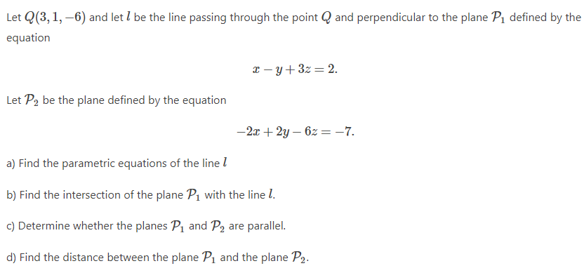 Let Q(3, 1, –6) and let I be the line passing through the point Q and perpendicular to the plane Pı defined by the
equation
x – y + 3z = 2.
Let P2 be the plane defined by the equation
-2x + 2y – 6z = -7.
a) Find the parametric equations of the line l
b) Find the intersection of the plane P1 with the line l.
c) Determine whether the planes P, and P2 are parallel.
d) Find the distance between the plane P1 and the plane P2.
