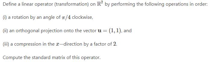 Define a linear operator (transformation) on R2 by performing the following operations in order:
(i) a rotation by an angle of π/4 clockwise,
(ii) an orthogonal projection onto the vector u = = (1, 1), and
(iii) a compression in the x-direction by a factor of 2.
Compute the standard matrix of this operator.