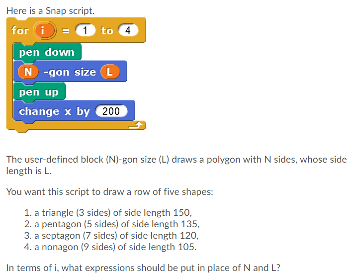 Here is a Snap script.
for i
1 to 4
pen down
N -gon size (L
pen up
change x by 200
The user-defined block (N)-gon size (L) draws a polygon with N sides, whose side
length is L.
You want this script to draw a row of five shapes:
1. a triangle (3 sides) of side length 150,
2. a pentagon (5 sides) of side length 135,
3. a septagon (7 sides) of side length 120,
4. a nonagon (9 sides) of side length 105.
In terms of i, what expressions should be put in place of N and L?

