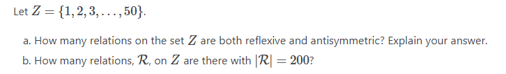 Let Z = {1,2, 3, ..., 50}.
a. How many relations on the set Z are both reflexive and antisymmetric? Explain your answer.
b. How many relations, R, on Z are there with |R| = 200?
