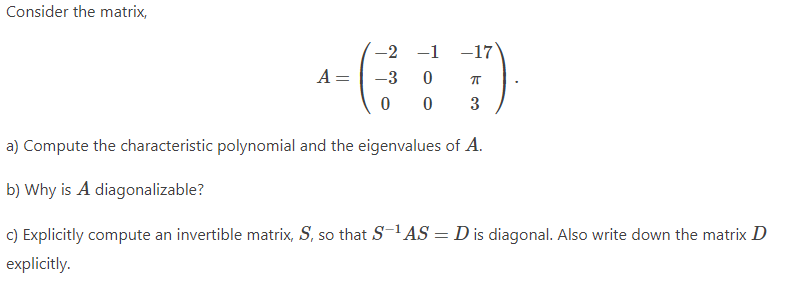 Consider the matrix,
-2 -1 -17
A =
-3
0
π
0
0
3
a) Compute the characteristic polynomial and the eigenvalues of A.
b) Why is A diagonalizable?
c) Explicitly compute an invertible matrix, S, so that S−¹AS = D is diagonal. Also write down the matrix D
explicitly.