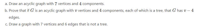 a. Draw an acyclic graph with 7 vertices and 4 components.
b. Prove that if G is an acyclic graph with v vertices and 4 components, each of which is a tree, that G has v – 4
edges.
c. Draw a graph with 7 vertices and 6 edges that is not a tree.
