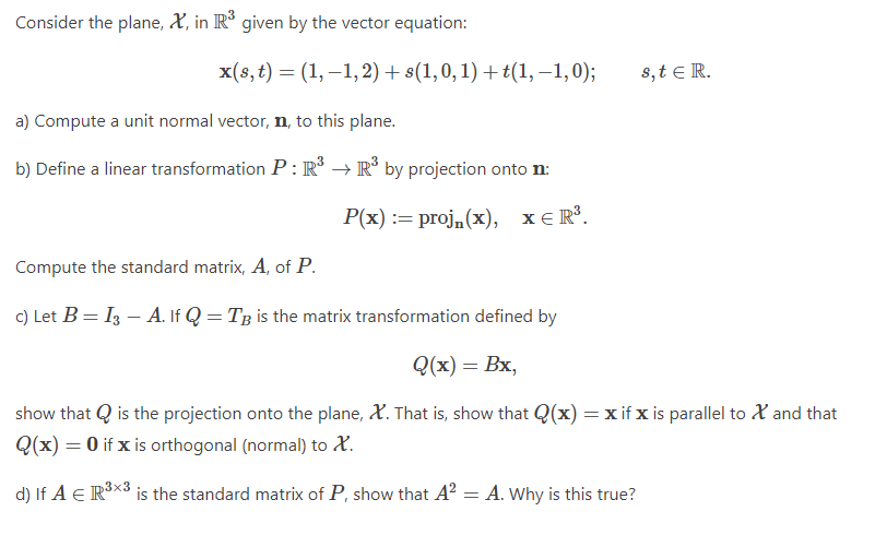 Consider the plane, X, in R given by the vector equation:
x(s, t) = (1, –1,2) + s(1,0, 1) + t(1, –1,0);
8,t e R.
a) Compute a unit normal vector, n, to this plane.
b) Define a linear transformation P : R° → R° by projection onto n:
Р/x) :3D proj. (x), хER.
xE R³.
Compute the standard matrix, A, of P.
c) Let B = I3 – A. If Q = Tg is the matrix transformation defined by
Q(х) — Вх,
show that Q is the projection onto the plane, X. That is, show that Q(x) = x if x is parallel to X and that
Q(x) = 0 if x is orthogonal (normal) to X.
d) If A E RX3 is the standard matrix of P, show that A? = A. why is this true?
