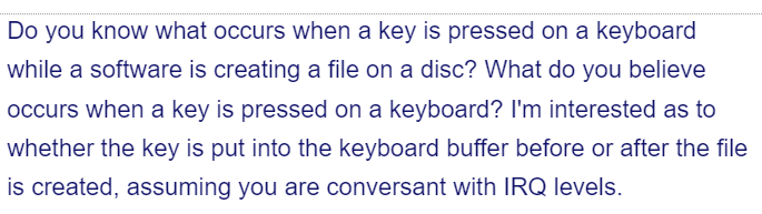 Do you know what occurs when a key is pressed on a keyboard
while a software is creating a file on a disc? What do you believe
occurs when a key is pressed on a keyboard? I'm interested as to
whether the key is put into the keyboard buffer before or after the file
is created, assuming you are conversant with IRQ levels.