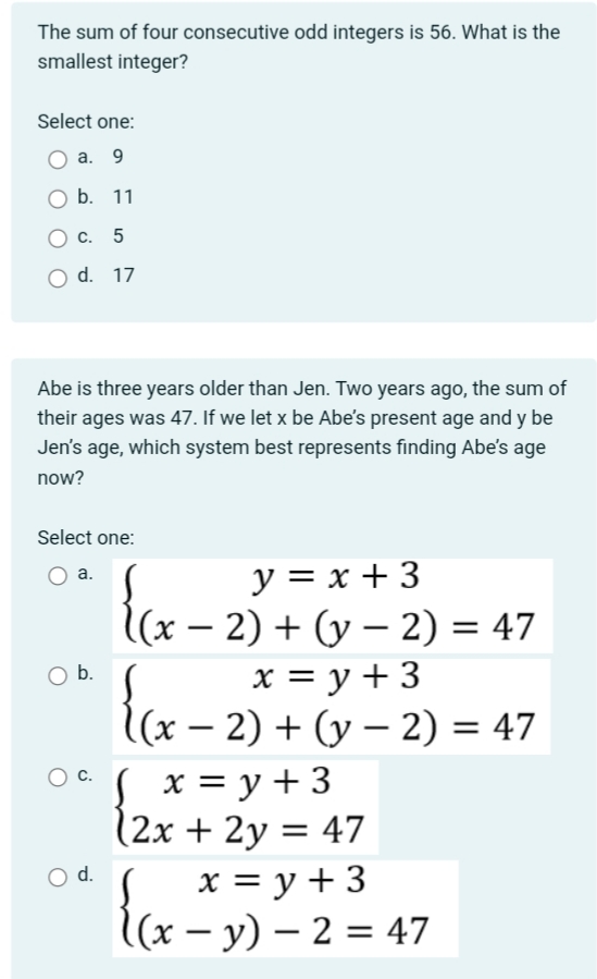The sum of four consecutive odd integers is 56. What is the
smallest integer?
Select one:
a. 9
b. 11
C. 5
O d. 17
Abe is three years older than Jen. Two years ago, the sum of
their ages was 47. If we let x be Abe's present age and y be
Jen's age, which system best represents finding Abe's age
now?
Select one:
a.
O b.
y=x+3
{(x-
(x − 2) + (y − 2) = 47
x = y + 3
{(x-2)
(x − 2) + (y − 2) = 47
0 (x = y + 3
O d.
(2x + 2y = 47
x = y + 3
(x−y) - 2 = 47