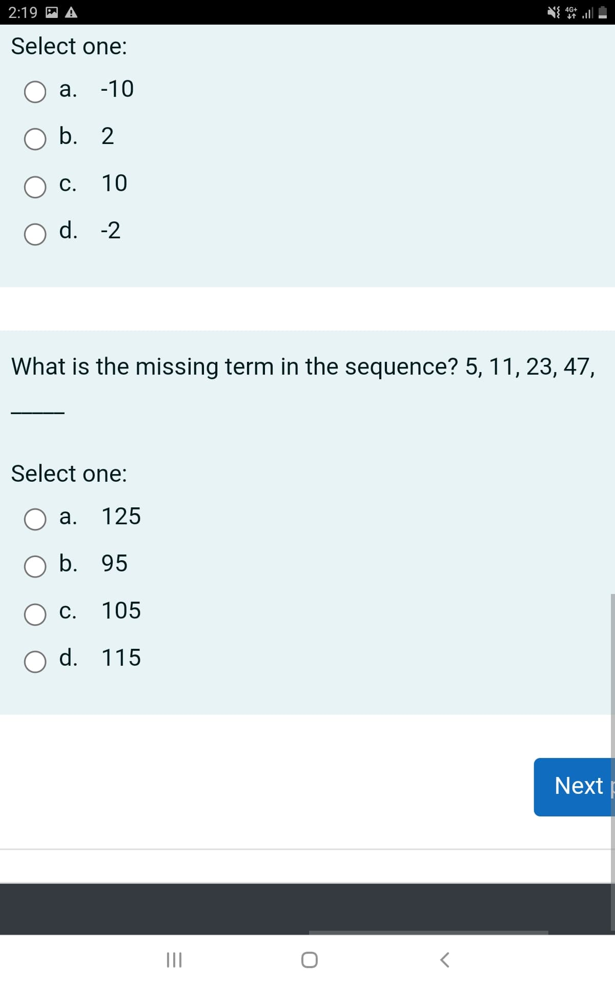 2:19
Select one:
a. -10
O b. 2
O c.
10
d. -2
What is the missing term in the sequence? 5, 11, 23, 47,
Select one:
O a. 125
O b. 95
c. 105
O d. 115
|||
4G+
↓↑
<
Next p
