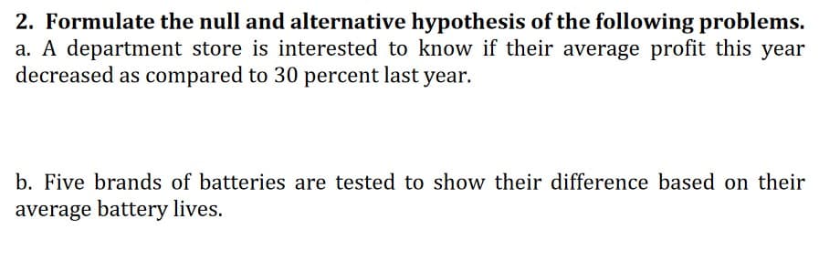 2. Formulate the null and alternative hypothesis of the following problems.
a. A department store is interested to know if their average profit this year
decreased as compared to 30 percent last year.
b. Five brands of batteries are tested to show their difference based on their
average battery lives.