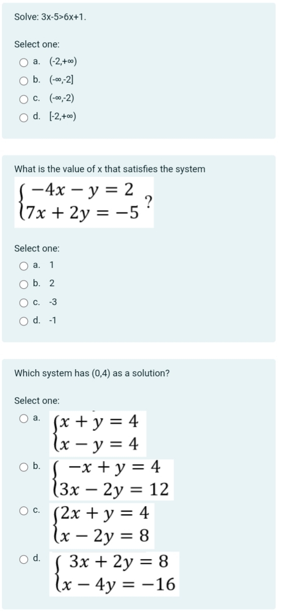 Solve: 3x-5>6x+1.
Select one:
O a. (-2,+00)
O b. (-00,-2]
O C. (-00,-2)
O d. [-2,+00)
What is the value of x that satisfies the system
-4x - y = 2
(7x + 2y = -5
Select one:
O a. 1
O b. 2
c. -3
O d. -1
Which system has (0,4) as a solution?
Select one:
Oa.
O b.
O C.
O d.
?
(x + y = 4
(x - y = 4
-x + y = 4
(3x - 2y = 12
(2x + y = 4
(x - 2y = 8
( 3x + 2y = 8
x - 4y = -16