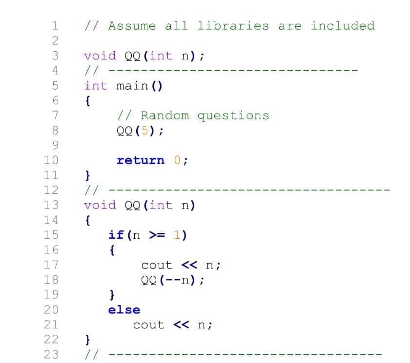 // Assume all libraries are included
void QQ(int n);
//
int main ()
{
// Random questions
QQ (5) ;
3
4
6.
7
8.
9.
10
return 0;
11
}
//
void QQ(int n)
12
13
14
{
if(n >= 1)
{
15
16
17
cout << n;
QQ (--n);
}
else
18
19
20
21
cout << n;
22
}
//
23
