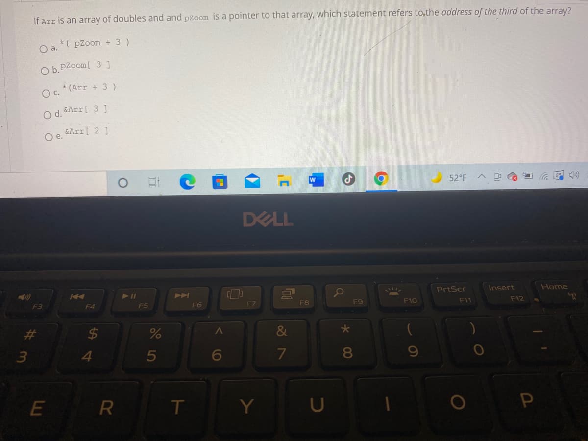 If Arr is an array of doubles and and pzoom is a pointer to that array, which statement refers to,the address of the third of the array?
*( pZoom + 3 )
a.
O b. pZoom[ 3 ]
* (Arr + 3 )
c.
O d. Arr[ 31
O e. &Arr[ 2 ]
52°F
DELL
PrtScr
Insert
Home
A
F9
F10
F11
F12
F5
F6
F7
F8
F3
F4
3.
4.
6
7
8
T
P
5
