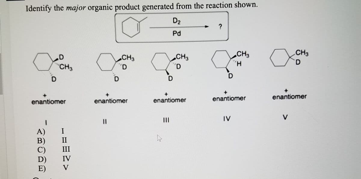 Identify the major organic product generated from the reaction shown.
D2
?
Pd
CH3
CH3
D.
CH3
CH3
H.
"CH3
enantiomer
enantiomer
enantiomer
enantiomer
enantiomer
II
IV
V
%3D
A)
I
III
IV
E)
V
