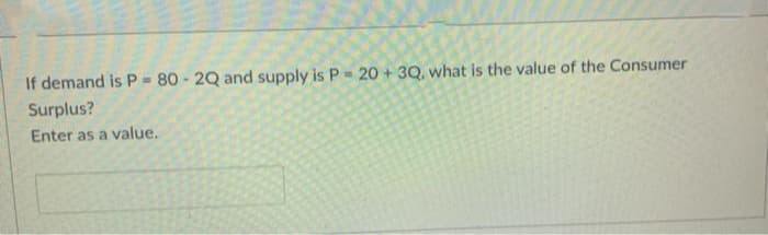 If demand is P - 80 - 2Q and supply is P = 20 +3Q, what is the value of the Consumer
Surplus?
Enter as a value.
