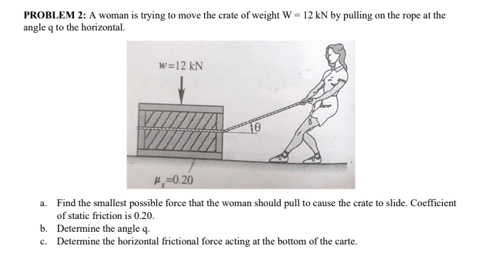 PROBLEM 2: A woman is trying to move the crate of weight W = 12 kN by pulling on the rope at the
angle q to the horizontal.
w=12 kN
H;=0.20
a. Find the smallest possible force that the woman should pull to cause the crate to slide. Coefficient
of static friction is 0.20.
b. Determine the angle q.
c. Determine the horizontal frictional force acting at the bottom of the carte.
