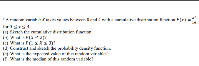 a A random variable X takes values between 0 and 4 with a cumulative distribution function F(x)
for 0 ≤ x ≤ 4.
(a) Sketch the cumulative distribution function
(b) What is P(X ≤ 2)?
(c) What is P(1 ≤X ≤ 3)?
(d) Construct and sketch the probability density function.
(e) What is the expected value of this random variable?
(f) What is the median of this random variable?
11
16