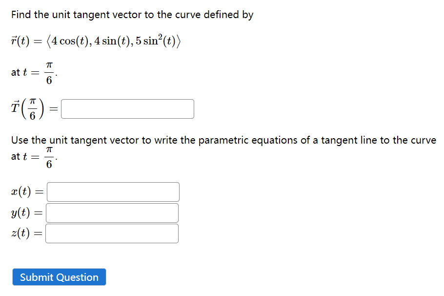 Find the unit tangent vector to the curve defined by
r(t) = (4 cos(t), 4 sin(t), 5 sin²(t))
at t
-
Ť(7)
6
x(t) =
y(t) =
z(t) =
G
6
Use the unit tangent vector to write the parametric equations of a tangent line to the curve
ㅠ
at t =
6
=
=
Submit Question