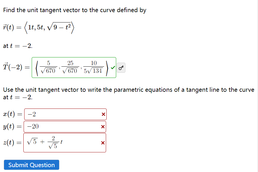 Find the unit tangent vector to the curve defined by
r(t) = (1t, 5t, √9 — +²)
t2
at t = -2.
Ť(−2)
x(t) =
y(t) =
=
=
5
/670
Use the unit tangent vector to write the parametric equations of a tangent line to the curve
at t = -2.
-2
-20
2
√5
z(t) = √5 + t
=
10
6705√/134
Submit Question
25
X
X
X