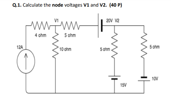 Q.1. Calculate the node voltages V1 and V2. (40 P)
V1
20V V2
wwww
4 ohm
5 ohm
12A
10 ohm
5 ohm .
5 ohm
10V
15V
