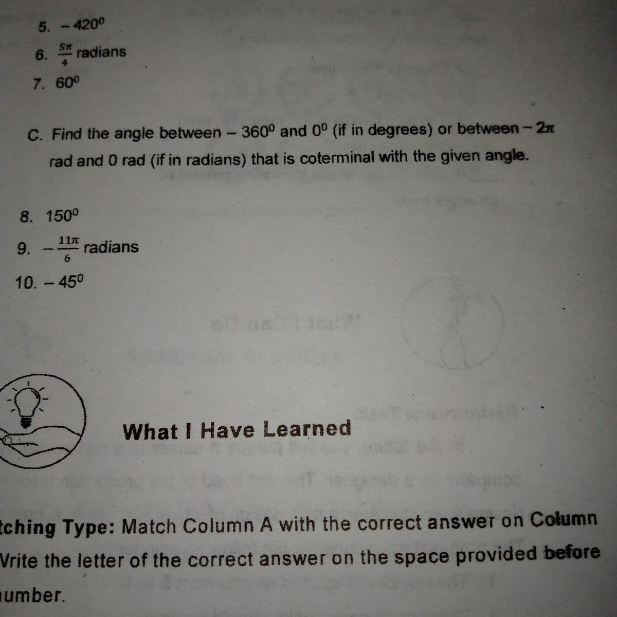 5. -4200
6. radians
4
7. 600
C. Find the angle between - 360° and 0° (if in degrees) or between-2n
rad and 0 rad (if in radians) that is coterminal with the given angle.
8. 150°
11元
9.
radians
10.-450
What I Have Learned
tching Type: Match Column A with the correct answer on Column
Vrite the letter of the correct answer on the space provided before
umber.
