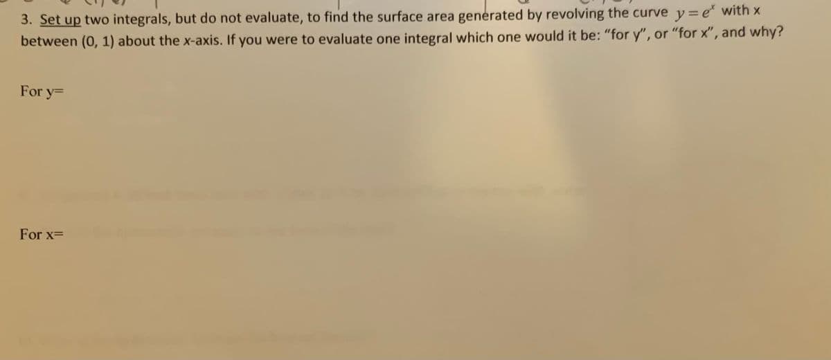 3. Set up two integrals, but do not evaluate, to find the surface area generated by revolving the curve y=e with x
between (0, 1) about the x-axis. If you were to evaluate one integral which one would it be: "for y", or "for x", and why?
For y=
For x=
