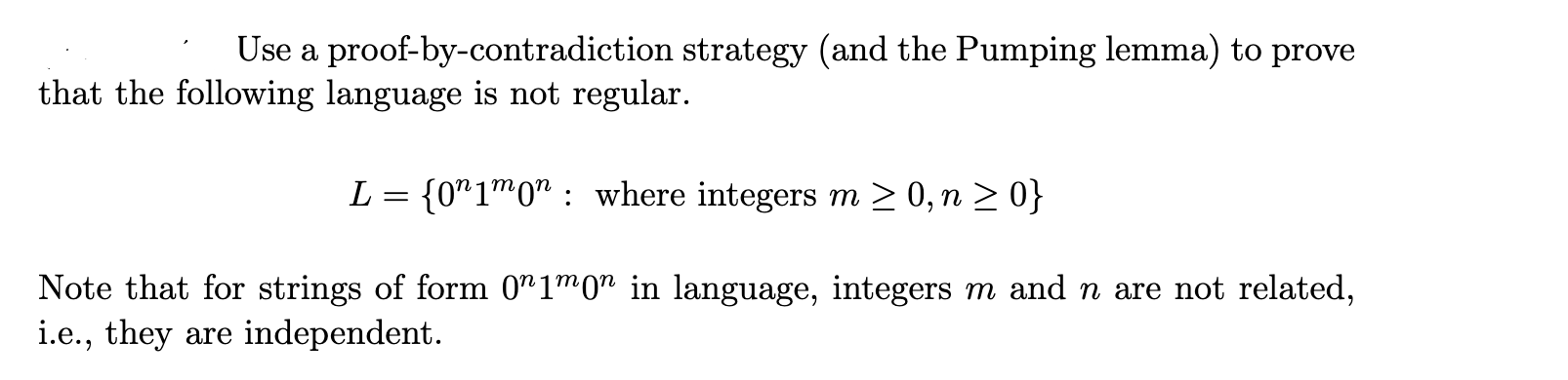 Use a proof-by-contradiction strategy (and the Pumping lemma) to prove
that the following language is not regular.
L = {0"1™0" : where integers m > 0, n > 0}
Note that for strings of form 0"1™0" in language, integers m and n are not related,
i.e., they are independent.
