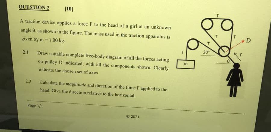 QUESTION 2
(10]
A traction device applies a force F to the head of a girl at an unknown
angle 0, as showWn in the figure. The mass used in the traction apparatus is
D
given by m = 1.00 kg.
%3!
20°
2.1
Draw suitable complete free-body diagram of all the forces acting
m
on pulley D indicated, with all the components shown. Clearly
indicate the chosen set of axes
2.2
Calculate the magnitude and direction of the force F applied to the
head. Give the direction relative to the horizontal.
Page 1/1
© 2021
